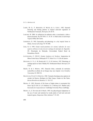 D. C. A. Barbosa et al.
690
LAMPE, M. G., Y. BERGERON, R. MCNEIL & A. LEDUC. 1992. Seasonal
flowering and fruiting patterns in tropical semi-arid vegetation of
Northeastern Venezuela. Biotropica 24: 64-76.
LARCHER, W. 2000. As influências do ambiente sobre o crescimento e sobre o
desenvolvimento. Pp 295-340 in: C. H. B. A. Prado (trad.) Ecofisiologia
Vegetal. RiMa, São Carlos.
LIEBERMAN, D. 1982. Seasonality and phenology in a dry tropical forest in
Ghana. Journal of Ecology 70: 791-806.
LIMA, R. S. 1994. Estudo morfo-anatômico do sistema radicular de cinco
espécies arbóreas de uma área de caatinga do município de Alagoinha-
PE. Dissertação de Mestrado, Universidade Federal Rural de
Pernambuco, Recife.
LUETZELBURG, P. 1922-23. Estudos botânicos do Nordeste. Inspectorias de
Obras Contra Secas. Publicação Nº 57, Série I-A e 3 V, Rio de Janeiro.
MACHADO, I. C. S., L. M. BARROS & E. V. S. B. SAMPAIO. 1997. Phenology of
caatinga species at Serra Talhada, PE, Northeastern Brazil. Biotropica 29:
57-68.
MARÍN, D. & E. MEDINA. 1981. Duración foliar, contenido de nutrientes
esclerofilía en arboles de un bosque muy seco tropical. Acta Cientifica
Venezolana 32: 508-514.
MANTOVANI, W. & F. R. MARTINS. 1988. Variações fenológicas das espécies do
cerrado da Reserva Biológica de Moji Guaçu, Estado de São Paulo.
Revista Brasileira de Botânica 11: 101-112.
MEDINA, E. 1995. Diversity of life forms of higher plants in neotropical dry
forest. Pp.221-242 in: S. H. Bullock, H. A. Mooney & E. Medina (eds.)
Seasonally dry tropical forests. Cambridge University Press, Cambridge.
MEDINA, E., E. OLIVARES & D. MARÍN. 1985. Eco-physiological adaptations in
the use of water and nutrients by woody plants of arid and semi-arid
tropical regions. Simposium: Meio Ambiente 7: 91-102.
 