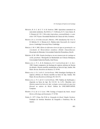 16. Fenologia de Espécies da Caatinga
691
MENEZES, R. S. C. & E. V. S. B. SAMPAIO. 2000. Agricultura sustentável no
semi-árido nordestino. Pp 20-46 in: T. S.Oliveira, R. N. Assis Júnior, R.
E. Romero & J. R. C. Silva (eds.) Agricultura, sustentabilidade e o semi-
árido. UFC/Viçosa e Sociedade Brasileira de Ciência do Solo, Fortaleza.
MOONEY, H. A., S. H. BULLOCK & E. MEDINA. 1995. Introduction. Pp 1-8 in: S.
H. Bullock, H. A. Mooney & E. Medina (eds.) Seasonally dry tropical
forests. Cambridge University Press, Cambridge.
MORAES, J .M. F. 2002. Efeitos de diferentes níveis de água na germinação e no
crescimento de Myracrodruon urundeuva Allemão (Anacardiaceae).
Dissertação de Mestrado, Universidade Federal de Pernambuco, Recife.
MOREIRA, H. M. 1996. Estudos fenológicos em um remanescente de caatinga no
sertão paraibano. Monografia de Bacharelado em Ciências Biológicas,
Universidade Federal da Paraíba, João Pessoa.
MORELLATO, L. P. C., R. R. RODRIGUES, H. F. LEITÃO-FILHO & C. A. JOLY.
1989. Estudo comparativo da fenologia de espécies arbóreas de floresta
de altitude e floresta mesófila semidecídua na Serra do Japi, Jundiaí, São
Paulo. Revista. Brasileira de Botânica 12: 85-98.
MORELLATO, L. P. C. & H. F. LEITÃO-FILHO. 1990. Estratégias fenológicas de
espécies arbóreas em floresta mesófila na Serra do Japi, Jundiaí, São
Paulo. Revista Brasileira de Biologia 50: 163-173.
MORELLATO, L. P. C. & H. F. LEITÃO-FILHO. 1992. Padrões de frutificação e
dispersão na Serra do Japi. Pp 112-141. In: L.P.C. Morellato (ed.)
História natural da Serra do Japi: ecologia e preservação de uma área
florestal no sudeste do Brasil. Editora da UNICAMP/FAPESP,
Campinas.
MURPHY, P. G. & A. E. LUGO. 1986. Ecology of tropical dry forest. Annual
Review of Ecology and Systematics 17: 67-88.
NIMER, E. 1977. Clima. Pp 47-84 in: Geografia do Brasil. Região Nordeste.
Fundação do Instituto Brasileiro de Geografia e Estatística, Rio de
Janeiro.
 