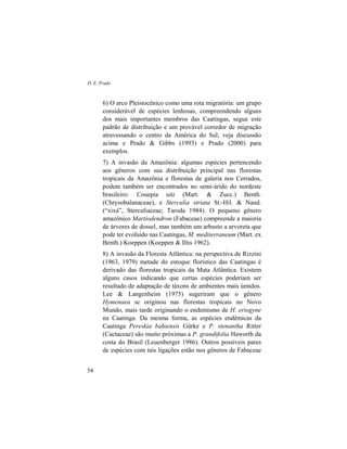 D. E. Prado
54
6) O arco Pleistocênico como uma rota migratória: um grupo
considerável de espécies lenhosas, compreendendo alguns
dos mais importantes membros das Caatingas, segue este
padrão de distribuição e um provável corredor de migração
atravessando o centro da América do Sul; veja discussão
acima e Prado & Gibbs (1993) e Prado (2000) para
exemplos.
7) A invasão da Amazônia: algumas espécies pertencendo
aos gêneros com sua distribuição principal nas florestas
tropicais da Amazônia e florestas de galeria nos Cerrados,
podem também ser encontrados no semi-árido do nordeste
brasileiro: Couepia uiti (Mart. & Zucc.) Benth.
(Chrysobalanaceae), e Sterculia striata St.-Hil. & Naud.
(“xixá”, Sterculiaceae; Taroda 1984). O pequeno gênero
amazônico Martiodendron (Fabaceae) compreende a maioria
de árvores de dossel, mas também um arbusto a arvoreta que
pode ter evoluído nas Caatingas, M. mediterraneum (Mart. ex
Benth.) Koeppen (Koeppen & Iltis 1962).
8) A invasão da Floresta Atlântica: na perspectiva de Rizzini
(1963, 1979) metade do estoque florístico das Caatingas é
derivado das florestas tropicais da Mata Atlântica. Existem
alguns casos indicando que certas espécies poderiam ser
resultado de adaptação de táxons de ambientes mais úmidos.
Lee & Langenheim (1975) sugeriram que o gênero
Hymenaea se originou nas florestas tropicais no Novo
Mundo, mais tarde originando o endemismo de H. eriogyne
na Caatinga. Da mesma forma, as espécies endêmicas da
Caatinga Pereskia bahiensis Gürke e P. stenantha Ritter
(Cactaceae) são muito próximas a P. grandifolia Haworth da
costa do Brasil (Leuenberger 1986). Outros possíveis pares
de espécies com tais ligações estão nos gêneros de Fabaceae
 