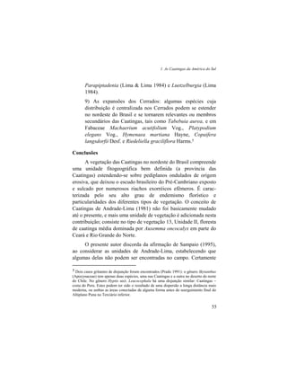 1. As Caatingas da América do Sul
55
Parapiptadenia (Lima & Lima 1984) e Luetzelburgia (Lima
1984).
9) As expansões dos Cerrados: algumas espécies cuja
distribuição é centralizada nos Cerrados podem se estender
no nordeste do Brasil e se tornarem relevantes ou membros
secundários das Caatingas, tais como Tabebuia aurea, e em
Fabaceae Machaerium acutifolium Vog., Platypodium
elegans Vog., Hymenaea martiana Hayne, Copaifera
langsdorfii Desf. e Riedeliella graciliflora Harms.5
Conclusões
A vegetação das Caatingas no nordeste do Brasil compreende
uma unidade fitogeográfica bem definida (a província das
Caatingas) estendendo-se sobre pediplanos ondulados de origem
erosiva, que deixou o escudo brasileiro do Pré-Cambriano exposto
e sulcado por numerosos riachos exorréicos efêmeros. É carac-
terizada pelo seu alto grau de endemismo florístico e
particularidades dos diferentes tipos de vegetação. O conceito de
Caatingas de Andrade-Lima (1981) não foi basicamente mudado
até o presente, e mais uma unidade de vegetação é adicionada nesta
contribuição; consiste no tipo de vegetação 13, Unidade II, floresta
de caatinga média dominada por Auxemma oncocalyx em parte do
Ceará e Rio Grande do Norte.
O presente autor discorda da afirmação de Sampaio (1995),
ao considerar as unidades de Andrade-Lima, estabelecendo que
algumas delas não podem ser encontradas no campo. Certamente
5 Dois casos gritantes de disjunção foram encontrados (Prado 1991): o gênero Skytanthus
(Apocynaceae) tem apenas duas espécies, uma nas Caatingas e a outra no deserto do norte
do Chile. No gênero Hyptis sect. Leucocephala há uma disjunção similar: Caatingas –
costa do Peru. Estes podem ter sido o resultado de uma dispersão a longa distância mais
moderna, ou ambas as áreas conectadas de alguma forma antes do soerguimento final do
Altiplano Puna no Terciário inferior.
 