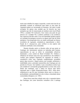 D. E. Prado
56
muito mais trabalho de campo é requerido, e muito mais tem de ser
aprendido, contudo as referências para todos os seus tipos de
vegetação podem ser encontradas na literatura. Até onde se pode
averiguar, há apenas uma unidade que foi descrita nas suas
anotações que não foi mencionada em nenhum outro local (Prado
1991): a unidade VII Calliandra. Este visitou uma parte do que
pareceu ser a unidade VII, e poderia confirmar a sua existência,
mas expressou dúvidas sobre a sua real identidade (poderia apenas
ser resultado da pastagem excessiva ou algum outro tipo de efeito
antrópico). Esta proposição deve ser ainda confirmada em futuros
inventários de vegetação, estudando-se especialmente a distri-
buição de C. depauperata, para verificar se esta espécie está
realmente confinada a esta comunidade.
Durante décadas muito se discutiu sobre até que ponto as
Caatingas são inteiramente naturais ou induzidas pelo homem,
especialmente no que se refere às comunidades arbustivas
dominando a área central do Brasil (Unidade IV). Embora a
influência do homem nesta área seja considerável, isto também é
verídico para qualquer fragmento de vegetação no mundo, e
considerá-la como uma vegetação completamente secundária
parece algo excessivo. Alguns autores, por exemplo, atribuíram a
estabilidade como a principal característica das Caatingas por um
período de 30 anos. Isto também é uma coincidência notável que
esta unidade IV corresponda geograficamente às áreas mais secas
dentro das Caatingas, com o índice de chuvas mais baixo
registrado para a região (Figueiredo-Gomes 1981). Além disso,
estabeleceu-se que há uma correlação direta entre as chuvas, a
profundidade e permeabilidade do solo à altura e densidade destas
comunidades (Sampaio et al. 1981).
Parece haver uma forte relação entre solo e vegetação dentro
das Caatingas, tais como latossolos vermelhos com a caatinga
 