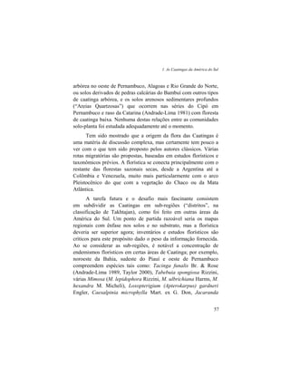 1. As Caatingas da América do Sul
57
arbórea no oeste de Pernambuco, Alagoas e Rio Grande do Norte,
ou solos derivados de pedras calcárias do Bambuí com outros tipos
de caatinga arbórea, e os solos arenosos sedimentares profundos
(“Areias Quartzosas”) que ocorrem nas séries do Cipó em
Pernambuco e raso da Catarina (Andrade-Lima 1981) com floresta
de caatinga baixa. Nenhuma destas relações entre as comunidades
solo-planta foi estudada adequadamente até o momento.
Tem sido mostrado que a origem da flora das Caatingas é
uma matéria de discussão complexa, mas certamente tem pouco a
ver com o que tem sido proposto pelos autores clássicos. Várias
rotas migratórias são propostas, baseadas em estudos florísticos e
taxonômicos prévios. A florística se conecta principalmente com o
restante das florestas sazonais secas, desde a Argentina até a
Colômbia e Venezuela, muito mais particularmente com o arco
Pleistocênico do que com a vegetação do Chaco ou da Mata
Atlântica.
A tarefa futura e o desafio mais fascinante consistem
em subdividir as Caatingas em sub-regiões (“distritos”, na
classificação de Takhtajan), como foi feito em outras áreas da
América do Sul. Um ponto de partida razoável seria os mapas
regionais com ênfase nos solos e no substrato, mas a florística
deveria ser superior agora; inventários e estudos florísticos são
críticos para este propósito dado o peso da informação fornecida.
Ao se considerar as sub-regiões, é notável a concentração de
endemismos florísticos em certas áreas de Caatinga; por exemplo,
noroeste da Bahia, sudeste do Piauí e oeste de Pernambuco
compreendem espécies tais como: Tacinga funalis Br. & Rose
(Andrade-Lima 1989, Taylor 2000), Tabebuia spongiosa Rizzini,
várias Mimosa (M. lepidophora Rizzini, M. ulbrichiana Harms, M.
hexandra M. Micheli), Loxopterigium (Apterokarpus) gardneri
Engler, Caesalpinia microphylla Mart. ex G. Don, Jacaranda
 