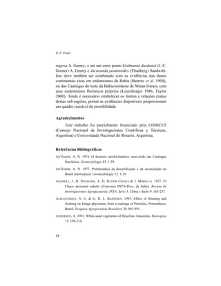 D. E. Prado
58
rugosa A. Gentry, e até um certo ponto Godmania dardanoi (J. C.
Gomes) A. Gentry e Jacaranda jasminoides (Thunberg) Sandwith.
Isto deve também ser combinado com as evidências das dunas
continentais ricas em endemismos da Bahia (Barreto et al. 1999),
ou das Caatingas do leste da Bahia/nordeste de Minas Gerais, com
seus endemismos florísticos próprios (Leuenberger 1986, Taylor
2000). Ainda é necessário estabelecer os limites e relações exatas
destas sub-regiões, porém as evidências disponíveis proporcionam
um quadro razoável de possibilidade.
Agradecimentos
Este trabalho foi parcialmente financiado pelo CONICET
(Consejo Nacional de Investigaciones Científicas y Técnicas,
Argentina) e Universidade Nacional do Rosario, Argentina.
Referências Bibliográficas
AB’SÁBER, A. N. 1974. O dominio morfoclimático semi-árido das Caatingas
brasileiras. Geomorfologia 43: 1-39.
AB’SÁBER, A. N. 1977. Problemática da desertificação e da savanização no
Brasil intertropical. Geomorfologia 53: 1-19.
ADÁMOLI, J., R. NEUMANN, A. D. RATIER COLINA & J. MORELLO. 1972. El
Chaco aluvional salteño (Convenio INTA-Prov. de Salta). Revista de
Investigaciones Agropecuarias, INTA. Serie 3, Clima y Suelo 9: 165-237.
ALBUQUERQUE, S. G. & G. R. L. BANDEIRA. 1995. Effect of thinning and
slashing on forage phytomass from a caatinga of Petrolina, Pernambuco,
Brazil. Pesquisa Agropecuária Brasileira 30: 885-891.
ANDERSON, A. 1981. White-sand vegetation of Brazilian Amazonia. Biotropica
13: 199-210.
 