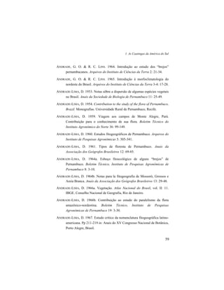 1. As Caatingas da América do Sul
59
ANDRADE, G. O. & R. C. LINS. 1964. Introdução ao estudo dos “brejos”
pernambucanos. Arquivos do Instituto de Ciências da Terra 2: 21-34.
ANDRADE, G. O. & R. C. LINS. 1965. Introdução à morfoclimatologia do
nordeste do Brasil. Arquivos do Instituto de Ciências da Terra 3-4: 17-28.
ANDRADE-LIMA, D. 1953. Notas sôbre a dispersão de algumas espécies vegetais
no Brasil. Anais da Sociedade de Biologia de Pernambuco 11: 25-49.
ANDRADE-LIMA, D. 1954. Contribution to the study of the flora of Pernambuco,
Brazil. Monografías. Universidade Rural de Pernambuco, Recife.
ANDRADE-LIMA, D. 1959. Viagem aos campos de Monte Alegre, Pará.
Contribuição para o conhecimento de sua flora. Boletim Técnico do
Instituto Agronômico do Norte 36: 99-149.
ANDRADE-LIMA, D. 1960. Estudos fitogeográficos de Pernambuco. Arquivos do
Instituto de Pesquisas Agronômicas 5: 305-341.
ANDRADE-LIMA, D. 1961. Tipos de floresta de Pernambuco. Anais da
Associação dos Geógrafos Brasileiros 12: 69-85.
ANDRADE-LIMA, D. 1964a. Esboço fitoecológico de alguns “brejos” de
Pernambuco. Boletim Técnico, Instituto de Pesquisas Agronômicas de
Pernambuco 8: 3-10.
ANDRADE-LIMA, D. 1964b. Notas para la fitogeografia de Mossoró, Grossos e
Areia Branca. Anais da Associação dos Geógrafos Brasileiros 13: 29-48.
ANDRADE-LIMA, D. 1966a. Vegetação. Atlas Nacional do Brasil, vol. II: 11.
IBGE. Conselho Nacional de Geografia, Rio de Janeiro.
ANDRADE-LIMA, D. 1966b. Contribuição ao estudo do paralelismo da flora
amazônico-nordestina. Boletim Técnico, Instituto de Pesquisas
Agronômicas de Pernambuco 19: 3-30.
ANDRADE-LIMA, D. 1967. Estudo crítico da nomenclatura fitogeográfica latino-
americana. Pp 211-219 in: Anais do XV Congresso Nacional de Botânica,
Porto Alegre, Brasil.
 