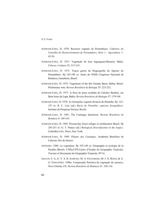 D. E. Prado
60
ANDRADE-LIMA, D. 1970. Recursos vegetais de Pernambuco. Cadernos do
Conselho de Desenvolvimento de Pernambuco, Série 1 - Agricultura, 1:
43-54.
ANDRADE-LIMA, D. 1971. Vegetação da área Jaguaquara-Maracás, Bahia.
Ciência e Cultura 23: 317-319.
ANDRADE-LIMA, D. 1973. Traços gerais da fitogeografia do Agreste do
Pernambuco. Pp 185-188 in: Anais do XXIII Congresso Nacional de
Botânica, Garanhuns, Brasil.
ANDRADE-LIMA, D. 1975. Vegetation of the Rio Grande Basin, Bahia, Brazil.
Preliminary note. Revista Brasileira de Biologia 35: 223-232.
ANDRADE-LIMA, D. 1977. A flora de áreas erodidas de Calcário Bambuí, em
Bom Jesus da Lapa, Bahia. Revista Brasileira de Biologia 37: 179-194.
ANDRADE-LIMA, D. 1978. As formações vegetais da bacia do Parnaíba. Pp. 123-
135 in: R. C. Lins (ed.) Bacia do Parnaíba: aspectos fisiográficos.
Instituto de Pesquisas Sociais, Recife.
ANDRADE-LIMA, D. 1981. The Caatingas dominium. Revista Brasileira de
Botânica 4: 149-163.
ANDRADE-LIMA, D. 1982. Present-day forest refuges in northeastern Brazil. Pp
245-251 in: G. T. Prance (ed.) Biological diversification in the tropics.
Columbia Univ. Press, New York.
ANDRADE-LIMA, D. 1989. Plantas das Caatingas. Academia Brasileira de
Ciências, Rio de Janeiro.
ANÔNIMO. 1980. La vegetation. Pp 107-149 in: Géographie et ecologie de la
Paraiba (Bresil). CNPq-UFP-Centro d’Etudes de Geographie Tropicale,
Travaux et Documents de Géographie Tropicale, No 41.
ARAÚJO, F. S., E. V. S. B. SAMPAIO, M. A. FIGUEIREDO, M. J. N. RODAL & A.
G. FERNANDES. 1998a. Composição florística da vegetação de carrasco,
Novo Oriente, CE. Revista Brasileira de Botânica 21: 105-116.
 
