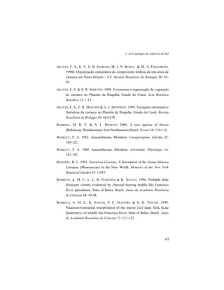1. As Caatingas da América do Sul
61
ARAÚJO, F. S., E. V. S. B. SAMPAIO, M. J. N. RODAL & M. A. FIGUEIREDO.
1998b. Organização comunitária do compo-nente lenhoso de três áreas de
carrasco em Novo Oriente – CE. Revista Brasileira de Biologia 58: 85-
95.
ARAÚJO, F. S. & F. R. MARTINS. 1999. Fisionomia e organização da vegetação
do carrasco no Planalto da Ibiapaba, Estado do Ceará. Acta Botânica
Brasílica 13: 1-13.
ARAÚJO, F. S., F. R. MARTINS & G. J. SHEPHERD. 1999. Variações estruturais e
florísticas do carrasco no Planalto da Ibiapaba, Estado do Ceará. Revista
Brasileira de Biologia 59: 663-678.
BARBOSA, M. R. V. & A. L. PEIXOTO. 2000. A new species of Simira
(Rubiaceae, Rondeletieae) from Northeastern Brazil. Novon 10: 110-112.
BARKLEY, F. A. 1962. Anacardiaceae, Rhoideae: Loxopterigium. Lloydia 25:
109-122.
BARKLEY, F. A. 1968. Anacardiaceae, Rhoideae: Astronium. Phytologia 16:
107-152.
BARNEBY, R. C. 1991. Sensitivae Censitae. A description of the Genus Mimosa
Linnaeus (Mimosaceae) in the New World. Memoirs of the New York
Botanical Garden 65: 1-835.
BARRETO, A. M. F., L. C. R. PESSENDA & K. SUGUIO. 1996. Probable drier
Holocene climate evidenced by charcoal bearing middle São Francisco
River paleodunes, State of Bahia, Brazil. Anais da Academia Brasileira
de Ciências 68: 43-48.
BARRETO, A. M. F., K. SUGUIO, P. E. OLIVEIRA & S. H. TOTUMI. 1999.
Palaeoenvironmental interpretation of the inative [sic] dune field, (Late
Quaternary) of middle São Francisco River, State of Bahia, Brazil. Anais
da Academia Brasileira de Ciências 71: 131-132.
 