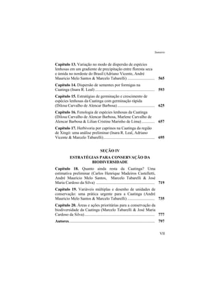 Sumário
VII
Capítulo 13. Variação no modo de dispersão de espécies
lenhosas em um gradiente de precipitação entre floresta seca
e úmida no nordeste do Brasil (Adriano Vicente, André
Mauricio Melo Santos & Marcelo Tabarelli) ........................... 565
Capítulo 14. Dispersão de sementes por formigas na
Caatinga (Inara R. Leal) ........................................................... 593
Capítulo 15. Estratégias de germinação e crescimento de
espécies lenhosas da Caatinga com germinação rápida
(Dilosa Carvalho de Alencar Barbosa)..................................... 625
Capítulo 16. Fenologia de espécies lenhosas da Caatinga
(Dilosa Carvalho de Alencar Barbosa, Marlene Carvalho de
Alencar Barbosa & Lilian Cristine Marinho de Lima)............. 657
Capítulo 17. Herbivoria por caprinos na Caatinga da região
de Xingó: uma análise preliminar (Inara R. Leal, Adriano
Vicente & Marcelo Tabarelli)................................................... 695
SEÇÃO IV
ESTRATÉGIAS PARA CONSERVAÇÃO DA
BIODIVERSIDADE
Capítulo 18. Quanto ainda resta da Caatinga? Uma
estimativa preliminar (Carlos Henrique Madeiros Castelletti,
André Maurício Melo Santos, Marcelo Tabarelli & José
Maria Cardoso da Silva) .......................................................... 719
Capítulo 19. Variáveis múltiplas e desenho de unidades de
conservação: uma prática urgente para a Caatinga (André
Mauricio Melo Santos & Marcelo Tabarelli) ........................... 735
Capítulo 20. Áreas e ações prioritárias para a conservação da
biodiversidade da Caatinga (Marcelo Tabarelli & José Maria
Cardoso da Silva)...................................................................... 777
Autores..................................................................................... 797
 