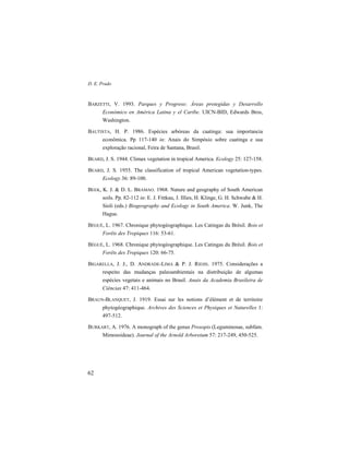 D. E. Prado
62
BARZETTI, V. 1993. Parques y Progreso: Áreas protegidas y Desarrollo
Económico en América Latina y el Caribe. UICN-BID, Edwards Bros,
Washington.
BAUTISTA, H. P. 1986. Espécies arbóreas da caatinga: sua importancia
econômica. Pp 117-140 in: Anais do Simpósio sobre caatinga e sua
exploração racional, Feira de Santana, Brasil.
BEARD, J. S. 1944. Climax vegetation in tropical America. Ecology 25: 127-158.
BEARD, J. S. 1955. The classification of tropical American vegetation-types.
Ecology 36: 89-100.
BEEK, K. J. & D. L. BRAMAO. 1968. Nature and geography of South American
soils. Pp. 82-112 in: E. J. Fittkau, J. Illies, H. Klinge, G. H. Schwabe & H.
Sioli (eds.) Biogeography and Ecology in South America. W. Junk, The
Hague.
BÉGUÉ, L. 1967. Chronique phytogéographique. Les Catingas du Brésil. Bois et
Forêts des Tropiques 116: 53-61.
BÉGUÉ, L. 1968. Chronique phytogéographique. Les Catingas du Brésil. Bois et
Forêts des Tropiques 120: 66-75.
BIGARELLA, J. J., D. ANDRADE-LIMA & P. J. RIEHS. 1975. Considerações a
respeito das mudanças paleoambientais na distribuição de algumas
espécies vegetais e animais no Brasil. Anais da Academia Brasileira de
Ciências 47: 411-464.
BRAUN-BLANQUET, J. 1919. Essai sur les notions d’élément et de territoire
phytogéographique. Archives des Sciences et Physiques et Naturelles 1:
497-512.
BURKART, A. 1976. A monograph of the genus Prosopis (Leguminosae, subfam.
Mimosoideae). Journal of the Arnold Arboretum 57: 217-249, 450-525.
 