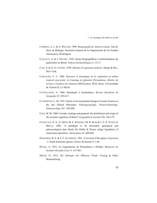 1. As Caatingas da América do Sul
63
CABRERA, A. L. & A. WILLINK. 1980. Biogeografía de América Latina. 2nd ed.
Serie de Biología. Secretaría General de la Organización de los Estados
Americanos, Washington.
CAILLEUX, A. & J. TRICART. 1959. Zonas fitogeográficas e morfoclimáticas do
quaternário no Brasil. Notícia Geomorfologica 2: 12-17.
CAIN, S. & G. O. CASTRO. 1959. Manual of vegetation analysis. Harper & Bro.,
New York.
CARVALHO, V. C. 1986. Structure et dynamique de la végétation en milieu
tropical semi-aride: la Caatinga de Quixabá (Pernambouc, Brésil), du
terrain a l'analyse des données MSS/Landsat. Ph.D. thesis, Universidade
de Tolouse II, Le Mirail.
CASTELLANOS, A. 1960. Introdução à Geobotânica. Revista Brasileira de
Geografia 22: 585-617.
CLAPPERTON, C. M. 1993. Nature of environmental changes in South America at
the last Glacial Maximum. Palaeogeography, Palaeoclimatology,
Palaeoecology 101: 189-208.
COLE, M. M. 1960. Cerrado, caatinga and pantanal: the distribution and origin of
the savanna vegetation of Brazil. Geographical Journal 126: 168-179.
COLINVAUX, P. A., G. IRION, M. E. RÄSÄNEN, M. B. BUSH & J. A. S. NUNES DE
MELLO. 2001. A paradigm to be discarded: geological and
paleoecological data falsify the Haffer & Prance refuge hypothesis of
Amazonian speciation. Amazoniana 16: 609-646.
DAHLGREN, B. E. & S. F. GLASSMAN. 1961. A revision of the genus Copernicia
. I. South American species. Gentes Herbarum 9: 1-40.
DUCKE, A. 1953. As Leguminosas de Pernambuco e Paraíba. Memorias do
Instituto Oswaldo Cruz 51: 417-461.
DRUDE, O. 1913. Die Okologie der Pflanzen. Friedr. Vieweg & Sohn,
Braunschweig.
 