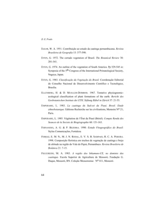 D. E. Prado
64
EGLER, W. A. 1951. Contribuição ao estudo da caatinga pernambucana. Revista
Brasileira de Geografia 13: 577-590.
EITEN, G. 1972. The cerrado vegetation of Brazil. The Botanical Review 38:
201-341.
EITEN, G. 1974. An outline of the vegetation of South America. Pp 529-545 in:
Symposia of the 5th Congress of the International Primatological Society,
Nagoya, Japan.
EITEN, G. 1983. Classificação da Vegetação do Brasil. Coordenação Editorial
do Conselho Nacional de Desenvolvimento Científico e Tecnológico,
Brasilia.
ELLENBERG, H. & D. MUELLER-DOMBOIS. 1967. Tentative physiognomic-
ecological classification of plant formations of the earth. Bericht des
Geobotanischen Instituts der ETH, Stiftung Rübel in Zürich 37: 21-55.
EMPERAIRE, L. 1983. La caatinga du Sud-est du Piauí, Bresil. Etude
ethnobotanique. Editions Recherche sur les civilisations, Memoire No 21,
Paris.
EMPERAIRE, L. 1985. Végétation de l’État du Piauí (Brésil). Compte Rendu des
Seances de la Societe de Biogéographie 60: 151-163.
FERNANDES, A. G. & P. BEZERRA. 1990. Estudo Fitogeográfico do Brasil.
Stylus Comunicações, Fortaleza.
FERRAZ, E. M. N., M. J. N. RODAL, E. V. S. B. SAMPAIO, R. C. A. PEREIRA.
1998. Composição florística em trechos de vegetação de caatinga e brejo
de altitude na região do Vale do Pajeú, Pernambuco. Revista Brasileira de
Botânica 21: 7-15.
FIGUEIREDO, M. A. 1983. A região dos Inhamuns-CE, no dominio das
caatingas. Escola Superior de Agricultura de Mossoró, Fundação G.
Duque, Mossoró, RN. Coleção Mossoroense No 411, Mossoró.
 