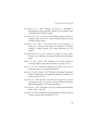 1. As Caatingas da América do Sul
65
FIGUEIREDO, M. A. 1984. Vegetação. Pp 89-108 in: Delimitação e
regionalização do Brasil semi-árido. Estado do Ceará, Relatorio Final.
CNPq-FCPC-UFC-SUDENE, Fortaleza.
FIGUEIREDO, M. A. & A. FERNANDES. 1985. Cobertura vegetal do Sertão dos
Inhamuns, Ceará. Pp 103-108 in: Anais do XXXIII Congresso Nacional
de Botânica, Maceió, Brasil.
FIGUEIREDO, M. A. 1987. A microrregião salineira norte-riograndense no
dominio das Caatingas. Escola Superior de Agricultura de Mossoró,
Fundação G. Duque, Mossoró, RN. Coleção Mossoroense No 353,
Mossoró.
FIGUEIREDO-GOMES, M. A. 1981. Padrões de caatinga nos Cariris Velhos,
Paraíba. Tese de Mestrado, Universidade Federal Rural de Pernambuco,
Recife.
GIBBS, P. E. & N. TARODA. 1983. Heterostyly in the Cordia alliodora-C.
trichotoma complex in Brazil. Revista Brasileira de Botânica 6: 1-10.
GILLET, J. B. 1979. Commiphora (Burseraceae) in South America and its
relationship to Bursera. Kew Bulletin 34: 569-587.
GIULIETTI, A. M. & E. FORERO. 1990. “Workshop”: Diversidade Taxonômica e
Padrões de Distribuição das Angiospermas Brasileiras. Introdução. Acta
Botânica Brasílica 4: 3-10.
GLASSMAN, S. F. 1987. Revisions of the palm genus Syagrus Mart. and other
selected genera in the Cocos alliance. University of Illinois Press, Illinois
Biological Monographs, No 56, Urbana and Chicago.
GREY-WILSON, C. 1978. Alvimiantha, a new genus of Rhamnaceae from Bahia,
Brazil. Bradea 11: 287-290.
GUEDES, R. R. 1985. Lista preliminar das Angiospermas ocorrentes no Raso da
Catarina e arredores, Bahia. Rodriguesia 37: 5-8.
 