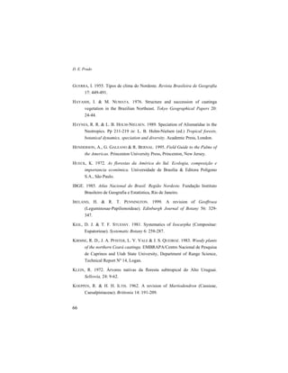 D. E. Prado
66
GUERRA, I. 1955. Tipos de clima do Nordeste. Revista Brasileira de Geografia
17: 449-491.
HAYASHI, I. & M. NUMATA. 1976. Structure and succession of caatinga
vegetation in the Brazilian Northeast. Tokyo Geographical Papers 20:
24-44.
HAYNES, R. R. & L. B. HOLM-NIELSEN. 1989. Speciation of Alismatidae in the
Neotropics. Pp 211-219 in: L. B. Holm-Nielsen (ed.) Tropical forests,
botanical dynamics, speciation and diversity. Academic Press, London.
HENDERSON, A., G. GALEANO & R. BERNAL. 1995. Field Guide to the Palms of
the Americas. Princenton University Press, Princenton, New Jersey.
HUECK, K. 1972. As florestas da América do Sul. Ecologia, composição e
importancia econômica. Universidade de Brasília & Editora Polígono
S.A., São Paulo.
IBGE. 1985. Atlas Nacional do Brasil. Região Nordeste. Fundação Instituto
Brasileiro de Geografia e Estatística, Rio de Janeiro.
IRELAND, H. & R. T. PENNINGTON. 1999. A revision of Geoffroea
(Leguminosae-Papilionoideae). Edinburgh Journal of Botany 56: 329-
347.
KEIL, D. J. & T. F. STUESSY. 1981. Systematics of Isocarpha (Compositae:
Eupatorieae). Systematic Botany 6: 258-287.
KIRMSE, R. D., J. A. PFISTER, L. V. VALE & J. S. QUEIROZ. 1983. Woody plants
of the northern Ceará caatinga. EMBRAPA/Centro Nacional de Pesquisa
de Caprinos and Utah State University, Department of Range Science,
Technical Report Nº 14, Logan.
KLEIN, R. 1972. Árvores nativas da floresta subtropical do Alto Uruguai.
Sellowia, 24: 9-62.
KOEPPEN, R. & H. H. ILTIS. 1962. A revision of Martiodendron (Cassieae,
Caesalpiniaceae). Brittonia 14: 191-209.
 