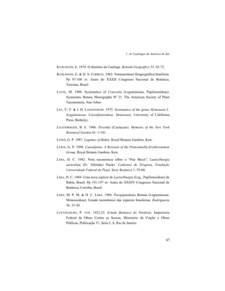 1. As Caatingas da América do Sul
67
KUHLMANN, E. 1974. O domínio da Caatinga. Boletim Geográfico 33: 65-72.
KUHLMANN, E. & D. S. CORREIA. 1982. Nomenclatura fitogeográfica brasileira.
Pp 97-108 in: Anais do XXXII Congresso Nacional de Botânica,
Teresina, Brasil.
LAVIN, M. 1988. Systematics of Coursetia (Leguminosae, Papilionoideae).
Systematic Botany Monographs Nº 21. The American Society of Plant
Taxonomists, Ann Arbor.
LEE, Y.-T. & J. H. LANGENHEIM. 1975. Systematics of the genus Hymenaea L.
(Leguminosae, Caesalpinioideae, Detarieae). University of California
Press, Berkeley.
LEUENBERGER, B. E. 1986. Pereskia (Cactaceae). Memoirs of the New York
Botanical Garden 41: 1-141.
LEWIS, G. P. 1987. Legumes of Bahia. Royal Botanic Gardens, Kew.
LEWIS, G. P. 1998. Caesalpinia. A Revision of the Poincianella-Erythrostemon
Group. Royal Botanic Gardens, Kew.
LIMA, H. C. 1982. Nota taxonómica sôbre o “Pau Mocó”, Luetzelburgia
auriculata (Fr. Allemão) Ducke. Cadernos de Pesquisa, Fundação
Universidade Federal do Piauí, Série Botânica 1: 55-60.
LIMA, H. C. 1984. Uma nova espécie de Luetzelburgia (Leg., Papilionoideae) da
Bahia, Brasil. Pp 191-197 in: Anais do XXXIV Congresso Nacional de
Botânica, Curitiba, Brasil.
LIMA, M. P. M. & H. C. LIMA. 1984. Parapiptadenia Brenan (Leguminosae,
Mimosoideae). Estudo taxonômico das especies brasileiras. Rodriguesia
36: 23-30.
LUETZELBURG, P. VON. 1922-23. Estudo Botânico do Nordeste. Inspectoria
Federal de Obras Contra as Seccas, Ministerio da Viação e Obras
Públicas, Publicação 57, Série I, A, Rio de Janeiro.
 