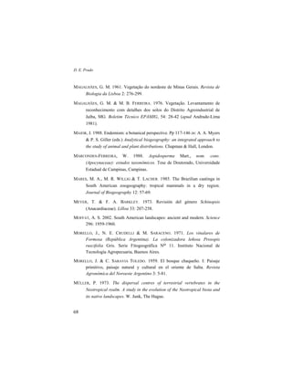 D. E. Prado
68
MAGALHÃES, G. M. 1961. Vegetação do nordeste de Minas Gerais. Revista de
Biologia da Lisboa 2: 276-299.
MAGALHÃES, G. M. & M. B. FERREIRA. 1976. Vegetação. Levantamento de
reconhecimento com detalhes dos solos do Distrito Agroindustrial de
Jaíba, MG. Boletim Técnico EPAMIG, 54: 28-42 (apud Andrade-Lima
1981).
MAJOR, J. 1988. Endemism: a botanical perspective. Pp 117-146 in: A. A. Myers
& P. S. Giller (eds.) Analytical biogeography: an integrated approach to
the study of animal and plant distributions. Chapman & Hall, London.
MARCONDES-FERREIRA, W. 1988. Aspidosperma Mart., nom. cons.
(Apocynaceae): estudos taxonômicos. Tese de Doutorado, Universidade
Estadual de Campinas, Campinas.
MARES, M. A., M. R. WILLIG & T. LACHER. 1985. The Brazilian caatinga in
South American zoogeography: tropical mammals in a dry region.
Journal of Biogeography 12: 57-69.
MEYER, T. & F. A. BARKLEY. 1973. Revisión del género Schinopsis
(Anacardiaceae). Lilloa 33: 207-258.
MOFFAT, A. S. 2002. South American landscapes: ancient and modern. Science
296: 1959-1960.
MORELLO, J., N. E. CRUDELLI & M. SARACENO. 1971. Los vinalares de
Formosa (República Argentina). La colonizadora leñosa Prosopis
ruscifolia Gris. Serie Fitogeográfica No 11. Instituto Nacional de
Tecnología Agropecuaria, Buenos Aires.
MORELLO, J. & C. SARAVIA TOLEDO. 1959. El bosque chaqueño. I: Paisaje
primitivo, paisaje natural y cultural en el oriente de Salta. Revista
Agronómica del Noroeste Argentino 3: 5-81.
MÜLLER, P. 1973. The dispersal centres of terrestrial vertebrates in the
Neotropical realm. A study in the evolution of the Neotropical biota and
its native landscapes. W. Junk, The Hague.
 
