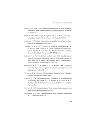 1. As Caatingas da América do Sul
69
NEIVA, A. & B. PENA. 1916. Viagem científica pelo norte da Bahia, sudoeste de
Pernambuco, sul do Piauí e de norte a sul de Goiaz. Memorias do Instituto
Oswaldo Cruz 8.
NIMER, E. 1972. Climatologia da região Nordeste do Brasil. Introdução à
climatologia dinâmica. Revista Brasileira de Geografia 34: 3-51.
NISHIZAWA, T. 1976. Some characteristics of rainfall in the northeast of Brazil.
Tokyo Geographical Papers 20: 53-61.
OLIVEIRA, J. G. B., H. L. C. QUESADO, E. P. NUNES, M. A. FIGUEIREDO & C. L.
F. BEZERRA. 1988. Vegetação da Estação Ecológica de Aiuaba, Ceará.
Escola Superior de Agricultura de Mossoró, Fundação G. Duque,
Mossoró, RN. Coleção Mossoroense, No 537, Mossoró.
OLIVEIRA, P. E., A. M. F. BARRETO & K. SUGUIO. 1999. Late Pleistocene/
Holocene climatic and vegetational history of the Brazilian caatinga: the
fossil dunes of the middle São Francisco River. Palaeogeography,
Palaeoclimatology, Palaeoecology 152: 319-337.
PENNINGTON, R. T., D. E. PRADO & C. A. PENDRY. 2000. Neotropical
seasonally dry forests and Quaternary vegetation changes. Journal of
Biogeography 27: 261-273.
PERALTA, A. J. & T. OSUNA. 1952. Diccionario Guaraní-Español y Español-
Guaraní. Editorial Tupã, Buenos Aires.
PLOWMAN, T. 1979. The genus Brunfelsia : a conspectus of the taxonomy and
biogeography. Pp 475-491 in: J. G. Hawkes, R. N. Lester & A. D.
Skelding (eds.) The biology and taxonomy of the Solanaceae. Academic
Press, London.
PLOWMAN, T. 1987. Ten new species of Erythroxylum (Erythroxylaceae) from
Bahia, Brazil. Fieldiana (Botany) 19: 1-41.
POPPENDIECK, H. H. 1981. Cochlospermaceae. Flora Neotropica Monographs
Nº 27. Hafner Press, New York.
 