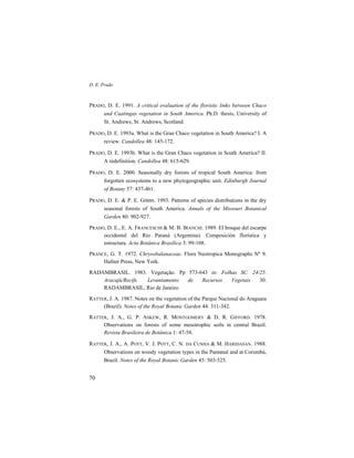 D. E. Prado
70
PRADO, D. E. 1991. A critical evaluation of the floristic links between Chaco
and Caatingas vegetation in South America. Ph.D. thesis, University of
St. Andrews, St. Andrews, Scotland.
PRADO, D. E. 1993a. What is the Gran Chaco vegetation in South America? I. A
review. Candollea 48: 145-172.
PRADO, D. E. 1993b. What is the Gran Chaco vegetation in South America? II.
A redefinition. Candollea 48: 615-629.
PRADO, D. E. 2000. Seasonally dry forests of tropical South America: from
forgotten ecosystems to a new phytogeographic unit. Edinburgh Journal
of Botany 57: 437-461.
PRADO, D. E. & P. E. GIBBS. 1993. Patterns of species distributions in the dry
seasonal forests of South America. Annals of the Missouri Botanical
Garden 80: 902-927.
PRADO, D. E., E. A. FRANCESCHI & M. B. BIANCHI. 1989. El bosque del escarpe
occidental del Río Paraná (Argentina). Composición florística y
estructura. Acta Botânica Brasílica 3: 99-108.
PRANCE, G. T. 1972. Chrysobalanaceae. Flora Neotropica Monographs Nº 9.
Hafner Press, New York.
RADAMBRASIL. 1983. Vegetação. Pp 573-643 in: Folhas SC. 24/25.
Aracajú/Recife. Levantamento de Recursos Vegetais 30.
RADAMBRASIL, Rio de Janeiro.
RATTER, J. A. 1987. Notes on the vegetation of the Parque Nacional do Araguaia
(Brazil). Notes of the Royal Botanic Garden 44: 311-342.
RATTER, J. A., G. P. ASKEW, R. MONTGOMERY & D. R. GIFFORD. 1978.
Observations on forests of some mesotrophic soils in central Brazil.
Revista Brasileira de Botânica 1: 47-58.
RATTER, J. A., A. POTT, V. J. POTT, C. N. DA CUNHA & M. HARIDASAN. 1988.
Observations on woody vegetation types in the Pantanal and at Corumbá,
Brazil. Notes of the Royal Botanic Garden 45: 503-525.
 