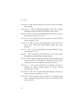 D. E. Prado
72
TAKHTAJAN, A. 1986. Floristic Regions of the World. University of California
Press, Berkeley.
TANFILJEW, C. J. 1905. Die südrussischen Steppen. Pp 381-388 in: Result.
Scientifique Congrès International de Botanique, Vienne, Austria.
TARODA, N. 1984. A revision of the Brazilian species of Sterculia L. Notes of
the Royal Botanic Garden 42: 121-149.
TAYLOR, N. P. 1991. The genus Melocactus (Cactaceae) in Central and South
America. Bradleya 9: 1-80.
TAYLOR, N. P. 2000. Taxonomy and phytogeography of the Cactaceae of
eastern Brazil. Ph.D. thesis, Royal Botanic Gardens Kew, Kew,
Richmond.
TRICART, J. 1961. As zonas morfoclimáticas do nordeste brasileiro. Notícia
Geomorfologica 3: 17-25.
TRICART, J. 1972. The landforms of the humid tropics, forests and savannas.
Geographies for Advanced Study, Longman, London.
TRICART, J. 1985. Evidence of Upper Pleistocene dry climates in northern South
America. Pp 197-217 in: I. Douglas & T. Spencer (eds.) Environmental
Change and Tropical Geomorphology. Allen & Unwin, London.
TROCHAIN, J. L. 1957. Accord interafricain sur la définition des types de
végétation de l'Afrique tropicale. Bulletin de l’Institut d’Etudes
Centreafricaines 13: 55-93.
VASCONCELOS, J. DE. 1941. As regiões naturais de Pernambuco. Arquivos do
Instituto de Pesquisas Agronômicas 3: 25-33.
VELOSO, H. P. 1964. Os grandes climaces do Brasil. IV. Considerações gerais
sôbre a vegetação da região Nordeste. Memorias do Instituto Oswaldo
Cruz 62: 203-223.
 