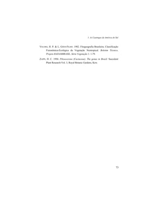 1. As Caatingas da América do Sul
73
VELOSO, H. P. & L. GÓES-FILHO. 1982. Fitogeografia Brasileira. Classificação
Fisionômica-Ecológica da Vegetação Neotropical. Boletim Técnico,
Projeto RADAMBRASIL, Série Vegetação 1: 1-79.
ZAPPI, D. C. 1994. Pilosocereus (Cactaceae). The genus in Brazil. Succulent
Plant Research Vol. 3, Royal Botanic Gardens, Kew.
 