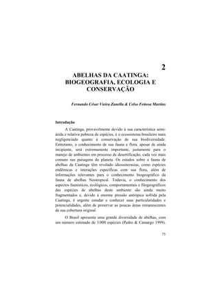 2. Abelhas da Caatinga
75
2
ABELHAS DA CAATINGA:
BIOGEOGRAFIA, ECOLOGIA E
CONSERVAÇÃO
Fernando César Vieira Zanella & Celso Feitosa Martins
Introdução
A Caatinga, provavelmente devido à sua característica semi-
árida e relativa pobreza de espécies, é o ecossistema brasileiro mais
negligenciado quanto à conservação de sua biodiversidade.
Entretanto, o conhecimento de sua fauna e flora, apesar de ainda
incipiente, será extremamente importante, justamente para o
manejo de ambientes em processo de desertificação, cada vez mais
comuns nas paisagens do planeta. Os estudos sobre a fauna de
abelhas da Caatinga têm revelado idiossincrasias, como espécies
endêmicas e interações específicas com sua flora, além de
informações relevantes para o conhecimento biogeográfico da
fauna de abelhas Neotropical. Todavia, o conhecimento dos
aspectos faunísticos, ecológicos, comportamentais e filogeográficos
das espécies de abelhas deste ambiente são ainda muito
fragmentados e, devido à enorme pressão antrópica sofrida pela
Caatinga, é urgente estudar e conhecer suas particularidades e
potencialidades, além de preservar as poucas áreas remanescentes
de sua cobertura original.
O Brasil apresenta uma grande diversidade de abelhas, com
um número estimado de 3.000 espécies (Pedro & Camargo 1999).
 
