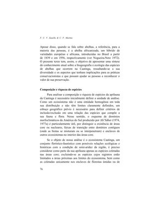 F. C. V. Zanella & C. F. Martins
76
Apesar disso, quando se fala sobre abelhas, a referência, para a
maioria das pessoas, é a abelha africanizada, um híbrido de
variedades européias e africana, introduzidas no Brasil a partir
de 1839 e em 1956, respectivamente (ver Nogueira-Neto 1972).
O presente texto tem, assim, o objetivo de apresentar uma síntese
do conhecimento atual sobre a biogeografia e ecologia das espécies
de abelhas que ocorrem na Caatinga, ressaltando-se a sua
diversidade e os aspectos que tenham implicações para as práticas
conservacionistas e que possam ajudar as pessoas a reconhecer o
valor de sua preservação.
Composição e riqueza de espécies
Para analisar a composição e riqueza de espécies da apifauna
da Caatinga é necessário inicialmente definir a unidade de análise.
Como um ecossistema não é uma entidade homogênea em toda
sua distribuição e não têm limites claramente definidos, um
esboço geográfico prévio é necessário para definir critérios de
inclusão/exclusão em uma relação das espécies que compõe a
sua fauna e flora. Nesse sentido, o esquema de domínios
morfoclimáticos da América do Sul produzido por Ab’Sáber (1974,
1977a) é particularmente útil, por distinguir a existência de áreas
core ou nucleares, faixas de transição entre domínios contíguos
(onde as biotas se misturam ou se interpenetram) e enclaves de
outros ecossistemas no interior das áreas core.
Se o objeto de nossa análise é o ecossistema Caatinga, um
conjunto florístico-faunístico com possíveis relações ecológicas e
históricas com a condição de semi-aridez da região, é preciso
considerar como parte da sua apifauna apenas as espécies coletadas
nas áreas core; excluindo-se as espécies cujos registros estão
limitados a áreas próximas aos limites do ecossistema, bem como
as coletadas unicamente nos enclaves de florestas úmidas ou de
 