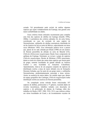 2. Abelhas da Caatinga
77
cerrado. Tal procedimento pode excluir da análise algumas
espécies que sejam verdadeiramente da Caatinga, mas garante uma
maior confiabilidade nos dados.
Esses critérios foram utilizados recentemente para compilar
uma lista das espécies de abelhas da Caatinga (Zanella 1999a,
2000a). A pertinência dos critérios adotados foi, de certa forma,
corroborada no caso da exclusão de uma espécie de
Xeromelissinae, subfamília de abelhas neotropicais distribuída do
sul da América do Sul ao norte do México, especialmente em áreas
secas (Michener 1995). Essa informação poderia levar a pensar
que, apesar de ter sido coletada por Ducke (1908) em um enclave
de floresta perenifólia de altitude na serra do Baturité (CE),
Chilicola (Hylaesoma) megalostigma Ducke fosse componente da
apifauna da Caatinga. Entretanto, ao revisar o grupo de espécies
Chilicola megalostigma, Brooks & Michener (1999) mencionam,
dentre as áreas de coletas das outras duas espécies que fazem parte
do grupo, somente localidades de grande altitude na América
Central e uma localidade na Amazônia Colombiana.
Aparentemente, trata-se de um pequeno conjunto de espécies de
distribuição restrita a áreas de maior altitude e/ou de formações
florestais fechadas, que faz parte de um grupo maior, a subfamília
Xeromelissinae, predominantemente associada a áreas xéricas.
Assim, na ausência de outros dados, faz sentido supor que, dentro
do espaço geográfico das Caatingas, Chilicola megalostigma tenha
distribuição restrita aos enclaves de floresta perenifólia.
Na compilação acima referida foram relacionadas 187
espécies de abelhas, pertencentes a 77 gêneros, reunindo dados de
revisões taxonômicas, trabalhos isolados com descrições de
espécies e de polinização de plantas da Caatinga, além dos
trabalhos de Ducke (1907, 1908, 1910, 1911), que realizou coletas
em várias localidades do Ceará, e de levantamentos recentes da
 