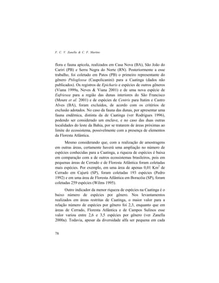 F. C. V. Zanella & C. F. Martins
78
flora e fauna apícola, realizados em Casa Nova (BA), São João do
Cariri (PB) e Serra Negra do Norte (RN). Posteriormente a esse
trabalho, foi coletado em Patos (PB) o primeiro representante do
gênero Ptiloglossa (Caupolicanini) para a Caatinga (dados não
publicados). Os registros de Epicharis e espécies de outros gêneros
(Viana 1999a, Neves & Viana 2001) e de uma nova espécie de
Eufriesea para a região das dunas interiores do São Francisco
(Moure et al. 2001) e de espécies de Centris para Itatim e Castro
Alves (BA), foram excluídos, de acordo com os critérios de
exclusão adotados. No caso da fauna das dunas, por apresentar uma
fauna endêmica, distinta da de Caatinga (ver Rodrigues 1996),
podendo ser considerado um enclave, e no caso das duas outras
localidades do leste da Bahia, por se tratarem de áreas próximas ao
limite do ecossistema, possivelmente com a presença de elementos
da Floresta Atlântica.
Mesmo considerando que, com a realização de amostragens
em outras áreas, certamente haverá uma ampliação no número de
espécies conhecidas para a Caatinga, a riqueza de espécies é baixa
em comparação com a de outros ecossistemas brasileiros, pois em
pequenas áreas de Cerrado e de Floresta Atlântica foram coletadas
mais espécies. Por exemplo, em uma área de apenas 0,01 Km2
de
Cerrado em Cajurú (SP), foram coletadas 193 espécies (Pedro
1992) e em uma área de Floresta Atlântica em Boracéia (SP), foram
coletadas 259 espécies (Wilms 1995).
Outro indicador da menor riqueza de espécies na Caatinga é o
baixo número de espécies por gênero. Nos levantamentos
realizados em áreas restritas de Caatinga, o maior valor para a
relação número de espécies por gênero foi 2,3, enquanto que em
áreas de Cerrado, Floresta Atlântica e de Campos Sulinos esse
valor variou entre 2,6 e 3,5 espécies por gênero (ver Zanella
2000a). Todavia, apesar da diversidade alfa ser pequena em cada
 