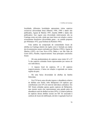2. Abelhas da Caatinga
79
localidade, diferentes localidades apresentam várias espécies
exclusivas (diversidade beta) (Martins 1994, 1999 e dados não
publicados, Aguiar & Martins 1997, Zanella 2000b e dados não
publicados). Isso sugere uma diversidade relativamente alta na
Caatinga como um todo, ainda que mais baixa em relação a outros
ecossistemas brasileiros (diversidade gama - no sentido proposto
por Whittaker 1972, apud Schluter & Ricklefs 1993).
Uma análise da composição de comunidades locais de
abelhas na Caatinga (dentro da região core) é limitada aos dados
dos levantamentos anuais realizados por Martins (1994) e Aguiar &
Martins (1997), em Casa Nova (CN), Bahia e em São João do
Cariri (SJC), Paraíba, respectivamente. Suas principais conclusões
foram:
- Há uma predominância de espécies raras (entre 62 e 67
% das espécies coletadas foram representadas por menos de
seis indivíduos);
- A riqueza local de espécies, 45 e 42 espécies
respectivamente, é baixa em relação à registrada em outras
regiões do país;
- Há uma baixa diversidade de abelhas da família
Halictidae;
- Em CN havia uma elevada riqueza e abundância relativa
de abelhas sem ferrão, tribo Meliponini (10 espécies que
contribuíram com 43% do total de indivíduos coletados). Em
SJC foram coletadas apenas quatro espécies de Meliponini,
mas mesmo assim elas representaram uma grande parte da
abundância total de abelhas na área (39%). A relativa pobreza
de espécies dessas abelhas sociais em SJC foi associada à
carência de locais de nidificação, devido à vegetação local ser
 
