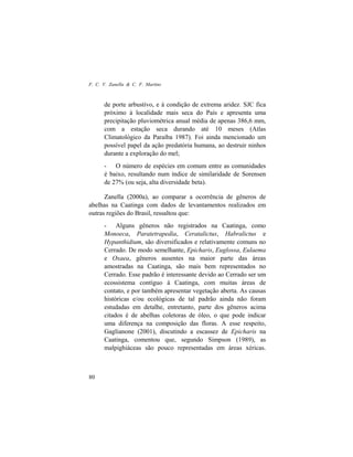 F. C. V. Zanella & C. F. Martins
80
de porte arbustivo, e à condição de extrema aridez. SJC fica
próximo à localidade mais seca do País e apresenta uma
precipitação pluviométrica anual média de apenas 386,6 mm,
com a estação seca durando até 10 meses (Atlas
Climatológico da Paraíba 1987). Foi ainda mencionado um
possível papel da ação predatória humana, ao destruir ninhos
durante a exploração do mel;
- O número de espécies em comum entre as comunidades
é baixo, resultando num índice de similaridade de Sorensen
de 27% (ou seja, alta diversidade beta).
Zanella (2000a), ao comparar a ocorrência de gêneros de
abelhas na Caatinga com dados de levantamentos realizados em
outras regiões do Brasil, ressaltou que:
- Alguns gêneros não registrados na Caatinga, como
Monoeca, Paratetrapedia, Ceratalictus, Habralictus e
Hypanthidium, são diversificados e relativamente comuns no
Cerrado. De modo semelhante, Epicharis, Euglossa, Eulaema
e Oxaea, gêneros ausentes na maior parte das áreas
amostradas na Caatinga, são mais bem representados no
Cerrado. Esse padrão é interessante devido ao Cerrado ser um
ecossistema contíguo à Caatinga, com muitas áreas de
contato, e por também apresentar vegetação aberta. As causas
históricas e/ou ecológicas de tal padrão ainda não foram
estudadas em detalhe, entretanto, parte dos gêneros acima
citados é de abelhas coletoras de óleo, o que pode indicar
uma diferença na composição das floras. A esse respeito,
Gaglianone (2001), discutindo a escassez de Epicharis na
Caatinga, comentou que, segundo Simpson (1989), as
malpighiáceas são pouco representadas em áreas xéricas.
 