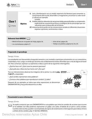 255º Básico, Segundo Semestre
Unidad 3 Clase 1
Tiempo: 10 min.
Los estudiantes son bienvenidos al segundo semestre y son invitados a participar activamente con sus comentarios,
creatividad y risas. Luego, se señala que durante esta unidad leeremos textos divertidos que a más de alguno lo harán
reír. Para comenzar, expresan sus opiniones e ideas a partir de las siguientes interrogantes:
•	 ¿Qué los hace reír? ¿Qué cosas les parecen graciosas?
•	 ¿Qué películas o libros los han hecho reír? ¿Por qué?
Tras sus intervenciones observan las imágenes de la Lámina 1a o de la pág.
7 del CT; y responden:
•	 ¿Qué sonidos representan estas palabras?
•	 ¿Conoces otras palabras que reproduzcan sonidos? ¿Cuáles?
Después de sus ejemplos se indica que estas expresiones se denominan
ONOMATOPEYAS y hoy profundizaremos en ellas.
Tiempo: 20 min.
Se explica entonces que una ONOMATOPEYA es una palabra que imita los sonidos de acciones que ocurren
en la realidad. Con ellas podemos representar un golpe, una caída, el ladrido de un perro u otros sonidos.
Cuando están escritas, pueden ir acompañadas de signos de exclamación e interrogación para indicar el tono
y énfasis de los sonidos, pág. 57 del libro MINEDUC.
Preparando el aprendizaje
Presentando la nueva información
Clase 1
2 horas‹
Objetivos
3.	 Leer y familiarizarse con un amplio repertorio de literatura para aumentar su
conocimiento del mundo, desarrollar su imaginación y reconocer su valor social
y cultural; por ejemplo:
- novelas.
4.	 Analizaraspectosrelevantesdenarracionesleídasparaprofundizarsucomprensión:
- explicando las características físicas y sicológicas de los personajes que son
relevantes para el desarrollo de la historia.
27.	Interactuar de acuerdo con las convenciones sociales en diferentes situaciones:
- expresar opiniones, sentimientos e ideas.
5º Básico, Segundo Semestre
Unidad 3 - Clase 1 Material exclusivo para enseñanzaLámina 1a
1a
ReferenciaTexto MINEDUC
•	 María la Dura en: no quiero ser ninja, página 56.
•	 Las onomatopeyas, página 57.
•	 Antes de leer, página 58.
•	 Trabajo con palabras, páginas 62, 63 y 65.
L501.indb 25 31-05-17 15:47
Derechos reservados Aptus Chile
 