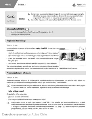28 5° Básico, Segundo Semestre
Unidad 3Clase 2
Tiempo: 10 min.
Los estudiantes observan la Lámina 2a o la pág. 7 del CT, en torno a esto
comentan:
•	 ¿Cuáleslaprofesióndeladultoqueapareceenlasimágenes?¿Cómolosabes?
•	 ¿Quéintentalograrconsuspacientes?¿Quépistastepermitierondescubrirlo?
•	 ¿Crees que la risa y el humor son beneficiosos para los niños de las imáge-
nes? ¿Por qué?
•	 ¿Has visto la película que se muestra en las imágenes? ¿Cómo se llama?
Tras sus intervenciones, se señala que hoy leeremos un texto informativo sobre
personas que practican el humor con fines terapéuticos para determinar las IDEAS PRINCIPALES de este.
Preparando el aprendizaje
Clase 2
2 horas‹
Objetivos
2.	 Comprender textos aplicando estrategias de comprensión lectora; por ejemplo.
- identificar las ideas más importantes de acuerdo con el propósito lector.
- organizar la información en esquemas o mapas conceptuales.
9.	 Desarrollar el gusto por la lectura, leyendo habitualmente diversos textos.
Tiempo: 40 min.
Antes de comenzar la lectura se indica que las imágenes anteriores corresponden a la película Patch Adams y, a
continuación, leeremos un reportaje sobre el doctor que inspiró el film y sus imitadores.
Los alumnos escuchan y siguen la lectura del texto LosentusiastasyefectivosPatchAdamschilenos, en la página
42 del libro MINEDUC. Simultáneamente, el profesor lee el vocabulario del reportaje.
•	 Hallar la ida principal
Después, los niños recuerdan:
•	 ¿Qué son las ideas principales?
•	 ¿Qué preguntas debemos hacernos para reconocerlas?
Luego de sus dichos se explica que las IDEAS PRINCIPALES son aquellas que le dan sentido al texto, es decir,
que son imprescindibles para comprender el mensaje.Todas las otras ideas, las SECUNDARIAS, hacen referencia
a ellas para completar la información relevante (Texto MINEDUC, pág. 47); y para distinguirlas podemos
preguntarnos: ¿De qué trata el párrafo? ¿Qué se dice de esto?.
Presentando la nueva información
5º Básico, Segundo Semestre
Material exclusivo para enseñanzaUnidad 3 - Clase 2Lámina 2a
2a
ReferenciaTexto MINEDUC
•	 Los entusiastas y efectivos Patch Adams chilenos, páginas 42 y 45.
•	 Estrategias de lectura, página 47
L501.indb 28 31-05-17 15:47
Derechos reservados Aptus Chile
 