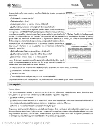 315º Básico, Segundo Semestre
Unidad 3 Clase 3
Tiempo: 15 min.
Cada estudiante deberá escribir la introducción de un artículo informativo sobre el humor. Antes de realizar esta
tarea, activan lo que conocen sobre el tópico a través de las siguientes preguntas:
•	 ¿Qué es el humor? ¿Lo practicas?
•	 ¿Qué importancia tiene el humor en tu vida diaria?, ¿es un buen método para comunicar ideas o sentimientos? Da
ejemplos de actividades cotidianas que realices en las que esté presente el humor.
•	 ¿El humor es necesario en la convivencia con otros? ¿Por qué?
Después de la conversación el docente orienta la planificación de la escritura de la introducción, proponiendo a los
alumnos plantear oralmente todo lo que se les ocurra sobre lo que debe contener una introducción sobre el humor sin
ningún orden ni requisito (Lluvia de ideas). Posteriormente, el profesor ordena estas ideas en la pizarra, dividiéndolas
en principales y secundarias; y verbalizando cómo llegó a esta jerarquización.
Práctica guiada
Un voluntario vuelve a leer el primer párrafo, en la Lámina 3a, y sus compañeros
responden:
•	 ¿Qué se explica en este párrafo?
•	 ¿Cuántas oraciones tiene?
•	 ¿En cuántas oraciones se plantea el tema del texto?
•	 ¿Qué función cumple este primer párrafo dentro del artículo?
Posteriormente se indica que el primer párrafo de los textos informativos
corresponde a la INTRODUCCIÓN, donde se presenta el tema que se tratará.
Inmediatamente el docente subraya en la primera oración del párrafo el verbo“es”, la frase“Su objetivo”de la segunda
oración y, por último, el conector“También”con que se inicia la tercera oración. En torno a estos términos se plantea
que el verbo “es” introduce la definición de la organización de la que se hablará, así como las otras expresiones
destacadas presentan el objetivo principal y agregan objetivos secundarios.
A continuación, los alumnos escuchan la lectura del texto de la Lámina 3b.
Después, un voluntario lo lee en voz alta y los compañeros contestan las
siguientes preguntas:
•	 ¿Qué se plantea en la primera oración de este párrafo?
•	 ¿Qué función cumplen las preguntas al final del párrafo?
•	 ¿De qué tratará el texto si esta es su introducción?
Luego de oír sus respuestas se explica que una introducción también puede
incluir preguntas para captar la atención del lector, que se interesará en
encontrar las respuestas en el desarrollo del texto.
Los niños cuentan con un breve lapso de tiempo para responder por escrito en sus cuadernos:
•	 ¿Dónde se ubica la introducción de un texto?
•	 ¿Cuál es su función?
•	 ¿Con qué objetivo se incluyen preguntas en una introducción?
Un par de voluntarios lee sus respuestas y el profesor corrige en voz alta lo que le parezca pertinente.
5º Básico, Segundo Semestre
Material exclusivo para enseñanzaUnidad 3 - Clase 3Lámina 3a
Payasos Sin Fronteras
Payasos Sin Fronteras es una asociación sin ánimo de
lucro, internacional y humanitaria que está formada
por payasos, otros artistas y socios solidarios y que está
declarada oficialmente “de utilidad pública”. Su objetivo
es mejorar la situación emocional y sicológica de los
niños y niñas de campos de refugiados, de los que han
sido víctimas de guerras o catástrofes naturales o de los
queestánenunasituacióndeexclusiónsocialopobreza.
También pretende sensibilizar a la sociedad y promover
actitudes solidarias.
3a
5º Básico, Segundo Semestre
Material exclusivo para enseñanzaUnidad 3 - Clase 3Lámina 3b
La importancia de la risa y la sonrisa
Reírse es un acto instintivo, natural y hasta beneficioso
para la salud. Diversos estudios han confirmado que
la risa es buena en diversos aspectos: desde la mejora
de la circulación sanguínea hasta como terapia contra
la diabetes o el colesterol. Tal es su importancia que
decenasdeinvestigacioneshananalizadosuimportancia
no solo a nivel médico, sino también en otros aspectos
científicos. ¿Por qué mostramos los dientes cuando lo
hacemos?¿Seheredalaformadereíroestácondicionada
por factores culturales? ¿Por qué los humanos sonreímos
para expresar satisfacción?
http://www.muyinteresante.es
3b
L501.indb 31 31-05-17 15:47
Derechos reservados Aptus Chile
 