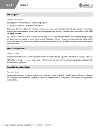 34 5° Básico, Segundo Semestre
Unidad 3Clase 4
Tiempo: 10 min.
Un voluntario entrega su escrito al profesor y este lo escribe en la pizarra. Con ayuda de los alumnos subrayan
los conectores que introducen las razones y analizan si realmente hay congruencia entre estos y los argumentos
desarrollados.
Consolidación del aprendizaje
Tiempo: 30 – 35 min.
Se propone un debate al curso a partir de la pregunta:
•	 ¿Te parece Condorito una historieta divertida?
El profesor divide la sala en dos mitades, una propone ideas a favor de la postura y, la otra, ideas en contra. Para
argumentar cada estudiante piensa en al menos tres razones que registra en la columna correspondiente de la tabla
de la pág. 11 del CT.
Una vez que concluyen se lleva a cabo el debate, mediado por el docente. En él todos los alumnos deben participar
al menos una vez, respetar su turno, mantenerse enfocados en el tema y fundamentar sus opciones, utilizando los
conectores vistos con anterioridad. Aspectos que se anotan en la pizarra y se aclaran uno a uno antes de comenzar
con la actividad.
Tiempo: 15 min.
Los estudiantes escriben la opinión que defendieron durante el debate, siguiendo el modelo de la pág. 12 del CT.
Al finalizar el tiempo se reúnen en parejas e intercambian sus textos, revisando que los conectores hayan sido
correctamente utilizados.
Práctica guiada
Práctica independiente
L501.indb 34 31-05-17 15:47
Derechos reservados Aptus Chile
 