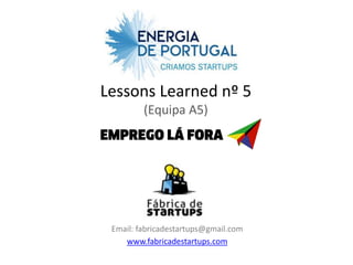 Lessons Learned nº 5
         (Equipa A5)




 Email: fabricadestartups@gmail.com
    www.fabricadestartups.com
 