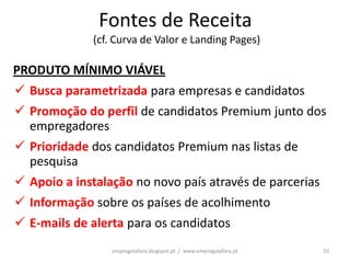 Fontes de Receita
             (cf. Curva de Valor e Landing Pages)

PRODUTO MÍNIMO VIÁVEL
 Busca parametrizada para empresas e candidatos
 Promoção do perfil de candidatos Premium junto dos
  empregadores
 Prioridade dos candidatos Premium nas listas de
  pesquisa
 Apoio a instalação no novo país através de parcerias
 Informação sobre os países de acolhimento
 E-mails de alerta para os candidatos
                 empregolafora.blogspot.pt / www.empregolafora.pt   10
 