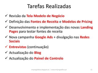 Tarefas Realizadas
 Revisão da Tela Modelo de Negócio
 Definição das Fontes de Receita e Modelos de Pricing
 Desenvolvimento e implementação das novas Landing
  Pages para testar fontes de receita
 Nova campanha Google Ads + divulgação nas Redes
  Sociais
 Entrevistas (continuação)
 Actualização do Blog
 Actualização do Painel de Controlo

                empregolafora.blogspot.pt / www.empregolafora.pt   12
 