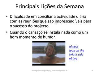 Principais Lições da Semana
• Dificuldade em conciliar a actividade diária
  com as reuniões que são imprescindíveis para
  o sucesso do projecto.
• Quando o cansaço se instala nada como um
  bom momento de humor.

                                                                always
                                                                look on the
                                                                bright side
                                                                of live


             empregolafora.blogspot.pt / www.empregolafora.pt                 14
 