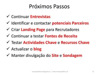 Próximos Passos
   Continuar Entrevistas
   Identificar e contactar potenciais Parceiros
   Criar Landing Page para Recrutadores
   Continuar a testar Fontes de Receita
   Testar Actividades Chave e Recursos Chave
   Actualizar o blog
   Manter divulgação do Site e Sondagem


               empregolafora.blogspot.pt / www.empregolafora.pt   15
 