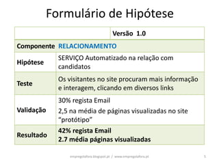 Formulário de Hipótese
                                          Versão 1.0
Componente RELACIONAMENTO
             SERVIÇO Automatizado na relação com
Hipótese
             candidatos
             Os visitantes no site procuram mais informação
Teste
             e interagem, clicando em diversos links
             30% regista Email
Validação    2,5 na média de páginas visualizadas no site
             “protótipo”
             42% regista Email
Resultado
             2.7 média páginas visualizadas

                 empregolafora.blogspot.pt / www.empregolafora.pt   5
 