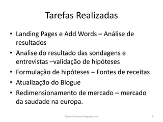 Tarefas Realizadas
• Landing Pages e Add Words – Análise de
  resultados
• Analise do resultado das sondagens e
  entrevistas –validação de hipóteses
• Formulação de hipóteses – Fontes de receitas
• Atualização do Blogue
• Redimensionamento de mercado – mercado
  da saudade na europa.
                  Twentyfirstteam.blogspot.com   9
 
