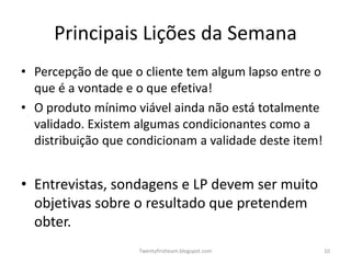 Principais Lições da Semana
• Percepção de que o cliente tem algum lapso entre o
  que é a vontade e o que efetiva!
• O produto mínimo viável ainda não está totalmente
  validado. Existem algumas condicionantes como a
  distribuição que condicionam a validade deste item!


• Entrevistas, sondagens e LP devem ser muito
  objetivas sobre o resultado que pretendem
  obter.
                    Twentyfirstteam.blogspot.com        10
 