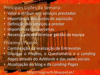Principais Lições da Semana:
•   Valor a atribuir aos serviços prestados
•   Importância dos custos de aquisição
•   Definição dos serviços a prestar
•   Importância das parcerias
•   Necessidade em otimizar gestão da equipa
Próximos Passos:
• Continuação da realização de Entrevistas
• Divulgar o Projeto, o Questionário e a Landing
  Pages através do AdWords e das redes sociais
• Atualização do blog e da Landing Pages
              http://regenurb.blogspot.pt/
 
