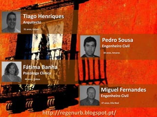 Tiago Henriques
Arquitecto
31 anos, Lisboa



                                         Pedro Sousa
                                         Engenheiro Civil
                                          30 anos, Amares




Fátima Banha
Psicóloga Clínica
 46 anos, Lisboa



                                         Miguel Fernandes
                                         Engenheiro Civil
                                         47 anos, Vila Real



                   http://regenurb.blogspot.pt/
 