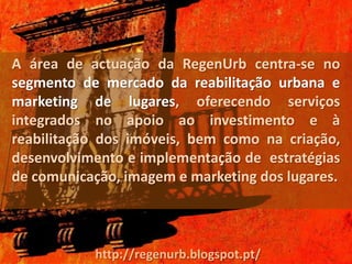 A área de actuação da RegenUrb centra-se no
segmento de mercado da reabilitação urbana e
marketing de lugares, oferecendo serviços
integrados no apoio ao investimento e à
reabilitação dos imóveis, bem como na criação,
desenvolvimento e implementação de estratégias
de comunicação, imagem e marketing dos lugares.



           http://regenurb.blogspot.pt/
 