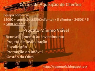 Custos de Aquisição de Clientes

Equipa comercial:
1200€ + comissões(250€/cliente) x 5 clientes= 2450€ / 5
= 500€/cliente
            Produto Mínimo Viável
-Aconselhamento ao investimento
- Projeto de Reabilitação
- Fiscalização
- Promoção do Imóvel
- Gestão da Obra

                         http://regenurb.blogspot.pt/
 