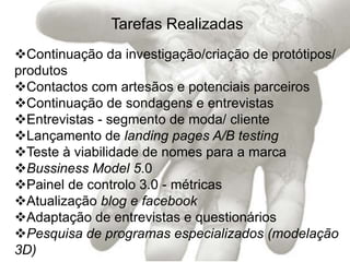 Tarefas Realizadas
Continuação da investigação/criação de protótipos/
produtos
Contactos com artesãos e potenciais parceiros
Continuação de sondagens e entrevistas
Entrevistas - segmento de moda/ cliente
Lançamento de landing pages A/B testing
Teste à viabilidade de nomes para a marca
Bussiness Model 5.0
Painel de controlo 3.0 - métricas
Atualização blog e facebook
Adaptação de entrevistas e questionários
Pesquisa de programas especializados (modelação
3D)
 