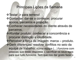Principais Lições da Semana

Testar: ir para terreno!
Contactar: dar-se a conhecer, procurar
 apoios, parceiros e projeção.
Conhecer necessidades do cliente através de
 parceiros.
Afunilar produto: conhecer a concorrência e
 procurar distinção e identidade.
Perceber a força da imagem: marca – produto.
Gerir diferenças/ resolver conflitos no seio da
 equipa de trabalho: «Uma equipa (…) funciona com
 pessoas que estão dispostas a sacrificar os seus egos
 para que tudo funcione. Tem que nos dar gosto fazer.»
                                                         10
 