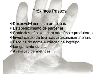 Próximos Passos

Desenvolvimento de protótipos
Estabelecimento de parcerias
Contactos eficazes com artesãos e produtores
Investigação de técnicas artesanais/materiais
Escolha do nome e criação de logótipo
Lançamento do site
Avaliação de métricas



                                             12
 