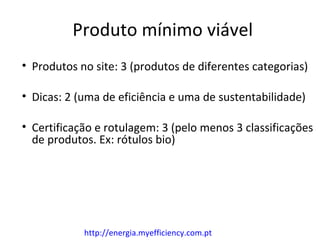 Produto mínimo viável
• Produtos no site: 3 (produtos de diferentes categorias)

• Dicas: 2 (uma de eficiência e uma de sustentabilidade)

• Certificação e rotulagem: 3 (pelo menos 3 classificações
  de produtos. Ex: rótulos bio)




            http://energia.myefficiency.com.pt
 