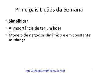 Principais Lições da Semana
• Simplificar
• A importância de ter um líder
• Modelo de negócios dinâmico e em constante
  mudança




                                                13
           http://energia.myefficiency.com.pt
 