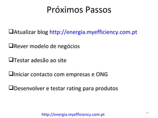 Próximos Passos

Atualizar blog http://energia.myefficiency.com.pt

Rever modelo de negócios

Testar adesão ao site

Iniciar contacto com empresas e ONG

Desenvolver e testar rating para produtos


                                                     14
            http://energia.myefficiency.com.pt
 